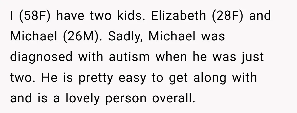 I (58F) have two kids. Elizabeth (28F) and Michael (26M). Sadly, Michael was diagnosed with autism when he was just two. He is pretty easy to get along with and...