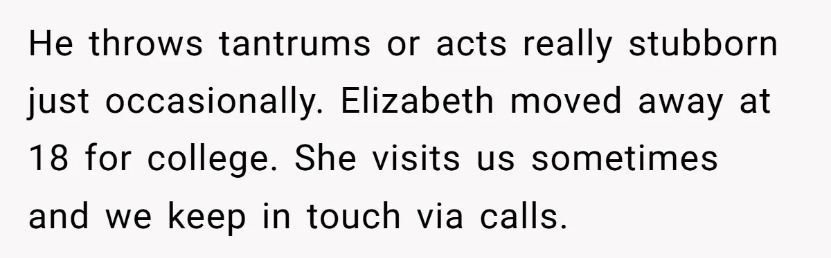 He throws tantrums or acts really stubborn just occasionally. Elizabeth moved away at 18 for college. She visits us sometimes and we keep in touch via calls.