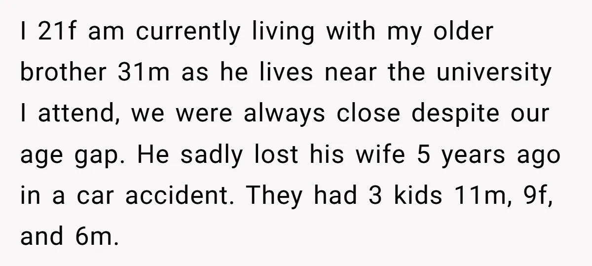 I 21f am currently living with my older brother 31m as he lives near the university I attend, we were always close despite our age gap. He sadly lost his...