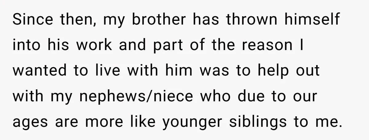 Since then, my brother has thrown himself into his work and part of the reason I wanted to live with him was to help out with my nephews/niece who due...