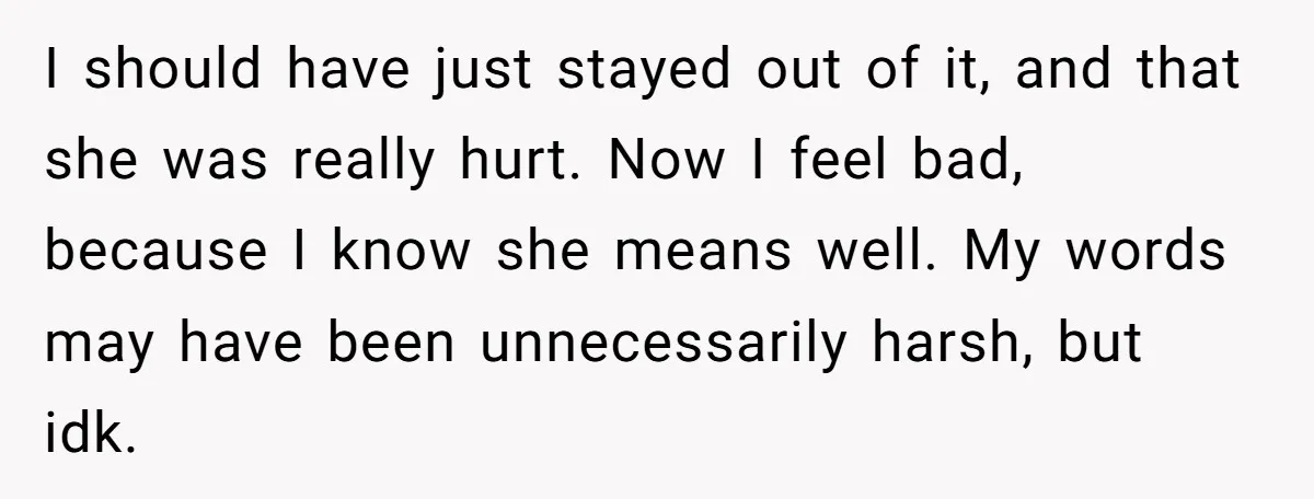 I should have just stayed out of it, and that she was really hurt. Now I feel bad, because I know she means well. My words may have been unnecessarily...