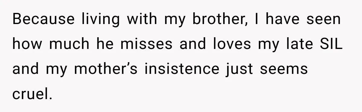 Because living with my brother, I have seen how much he misses and loves my late SIL and my mother’s insistence just seems cruel.