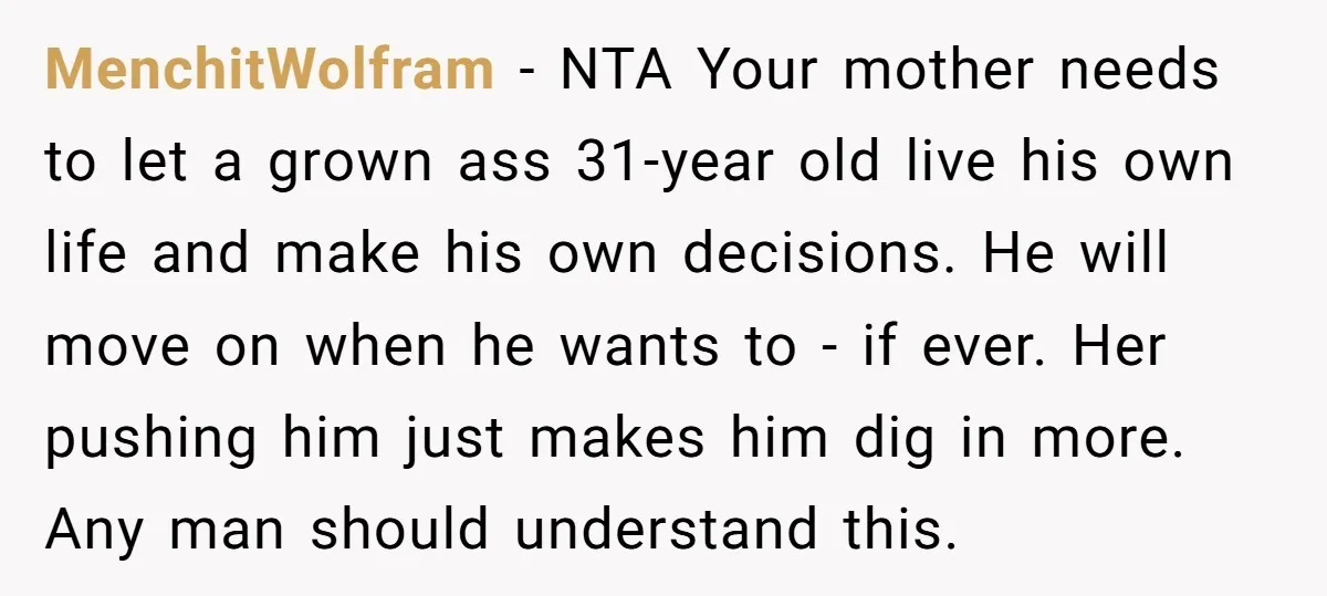 MenchitWolfram − NTA Your mother needs to let a grown ass 31-year old live his own life and make his own decisions. He will move on when he wants to...