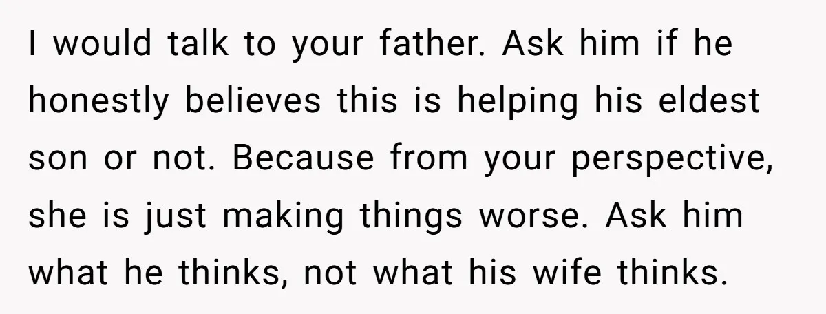 I would talk to your father. Ask him if he honestly believes this is helping his eldest son or not. Because from your perspective, she is just making things worse....