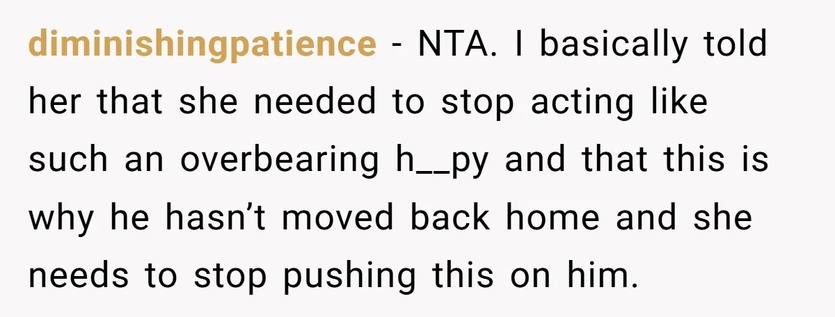 diminishingpatience − NTA. I basically told her that she needed to stop acting like such an overbearing h__py and that this is why he hasn’t moved back home and she...