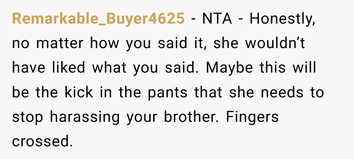 Remarkable_Buyer4625 − NTA - Honestly, no matter how you said it, she wouldn’t have liked what you said. Maybe this will be the kick in the pants that she needs...