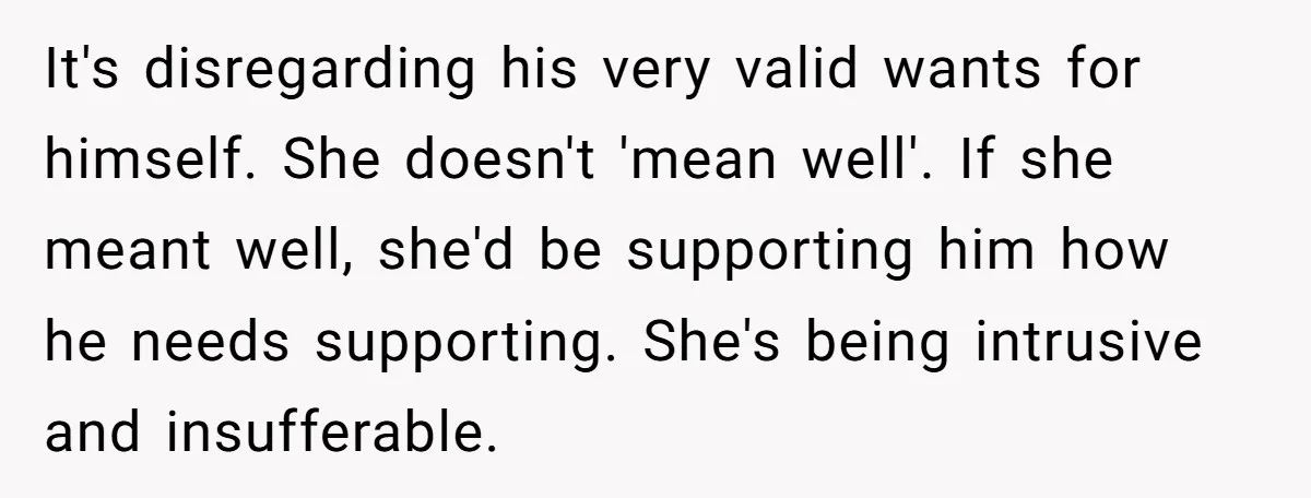 It's disregarding his very valid wants for himself. She doesn't 'mean well'. If she meant well, she'd be supporting him how he needs supporting. She's being intrusive and insufferable.