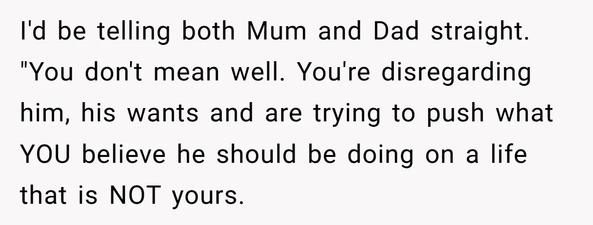 I'd be telling both Mum and Dad straight. "You don't mean well. You're disregarding him, his wants and are trying to push what YOU believe he should be doing on...