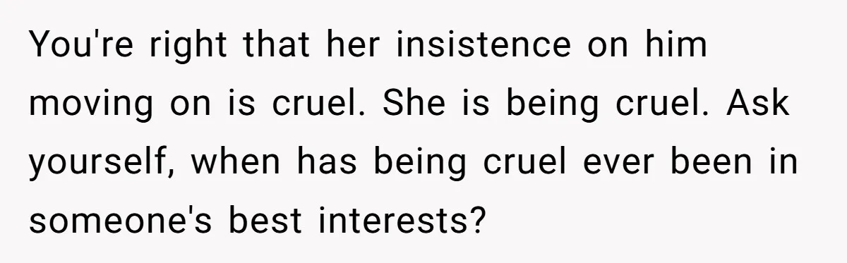 You're right that her insistence on him moving on is cruel. She is being cruel. Ask yourself, when has being cruel ever been in someone's best interests?