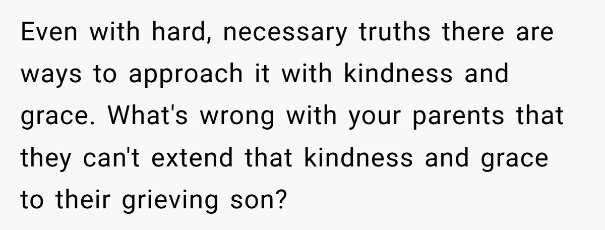 Even with hard, necessary truths there are ways to approach it with kindness and grace. What's wrong with your parents that they can't extend that kindness and grace to their...