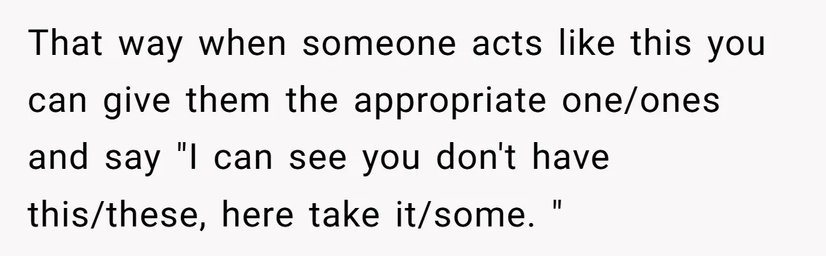 That way when someone acts like this you can give them the appropriate one/ones and say "I can see you don't have this/these, here take it/some. "