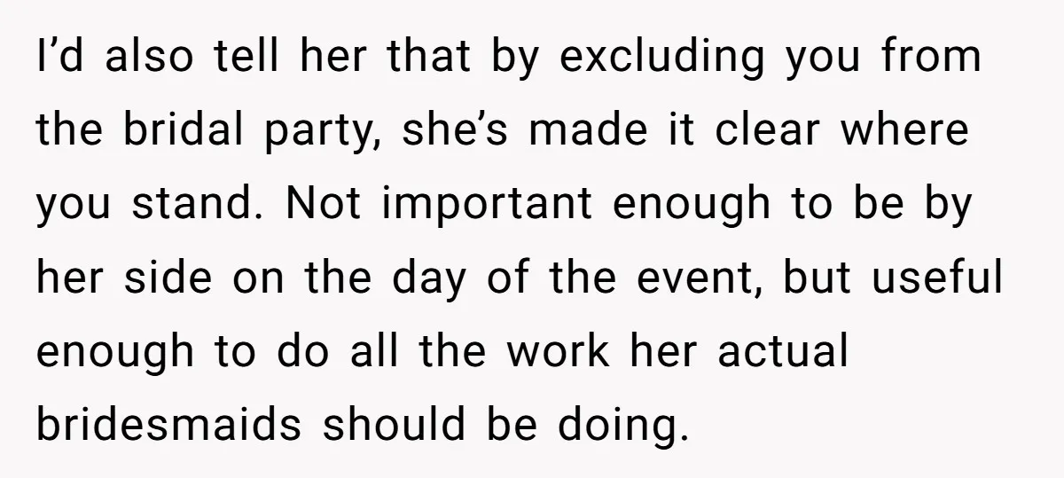 I’d also tell her that by excluding you from the bridal party, she’s made it clear where you stand. Not important enough to be by her side on the day...