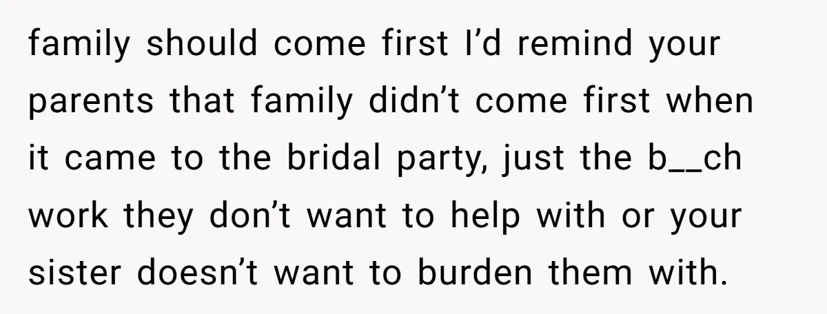 family should come first I’d remind your parents that family didn’t come first when it came to the bridal party, just the b__ch work they don’t want to help with...
