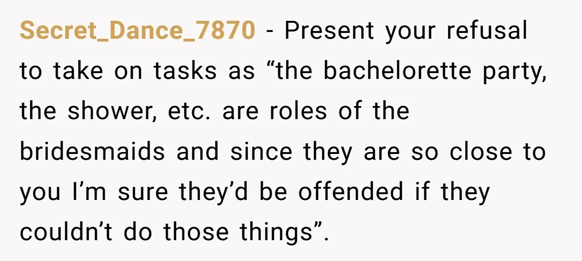 Secret_Dance_7870 − Present your refusal to take on tasks as “the bachelorette party, the shower, etc. are roles of the bridesmaids and since they are so close to you I’m...