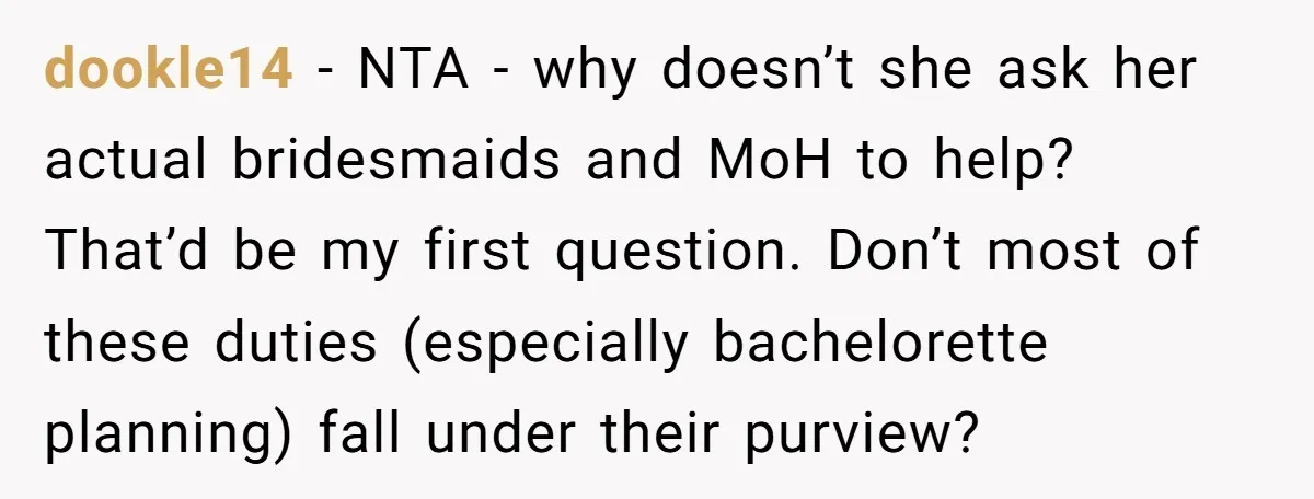 dookle14 − NTA - why doesn’t she ask her actual bridesmaids and MoH to help? That’d be my first question. Don’t most of these duties (especially bachelorette planning) fall under...