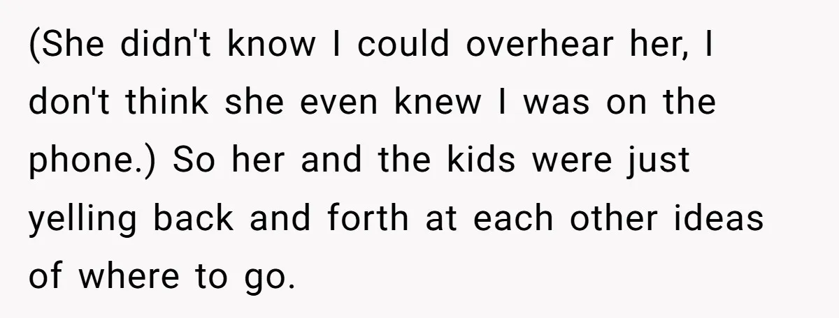 (She didn't know I could overhear her, I don't think she even knew I was on the phone.) So her and the kids were just yelling back and forth at...