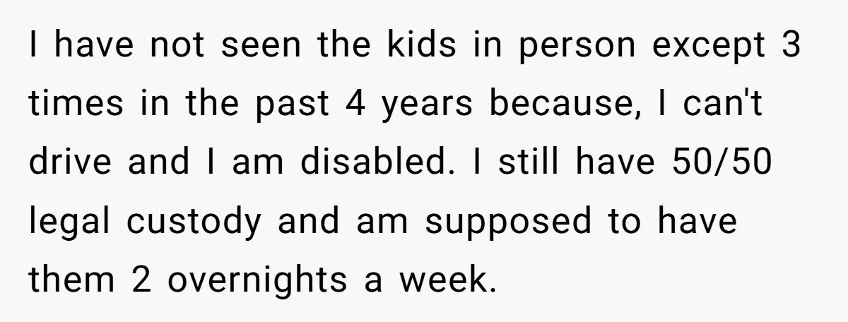 I have not seen the kids in person except 3 times in the past 4 years because, I can't drive and I am disabled. I still have 50/50 legal custody...