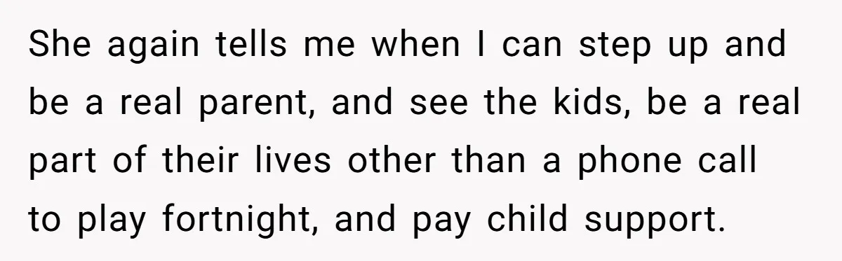 She again tells me when I can step up and be a real parent, and see the kids, be a real part of their lives other than a phone call...