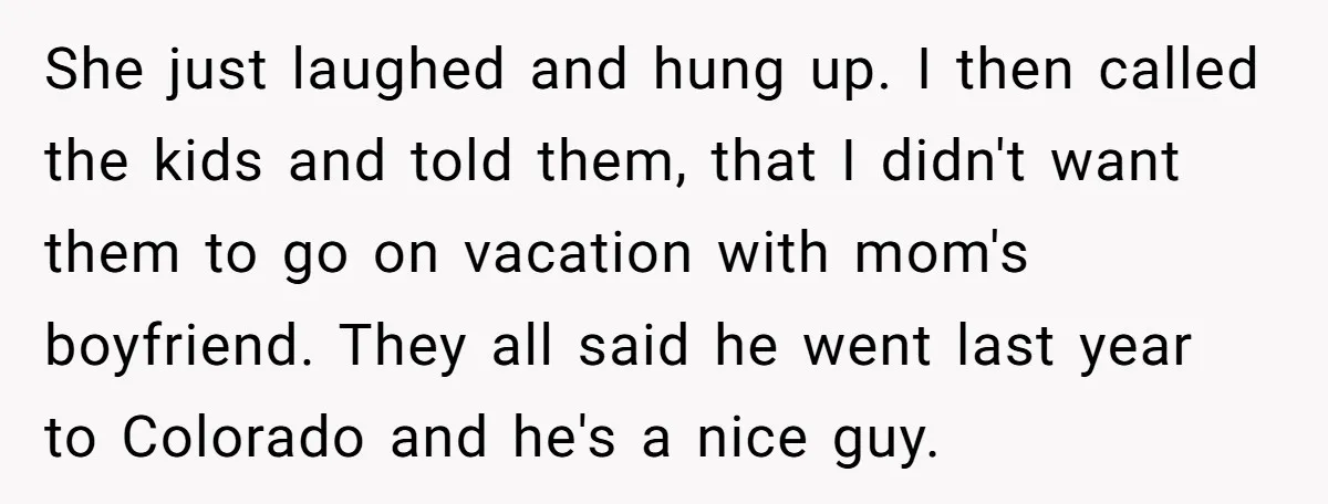 She just laughed and hung up. I then called the kids and told them, that I didn't want them to go on vacation with mom's boyfriend. They all said he...