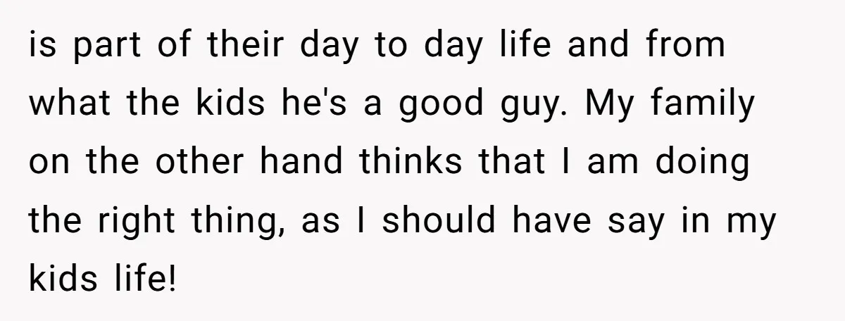 is part of their day to day life and from what the kids he's a good guy. My family on the other hand thinks that I am doing the right...