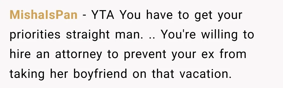 MishaIsPan − YTA You have to get your priorities straight man. .. You're willing to hire an attorney to prevent your ex from taking her boyfriend on that vacation.