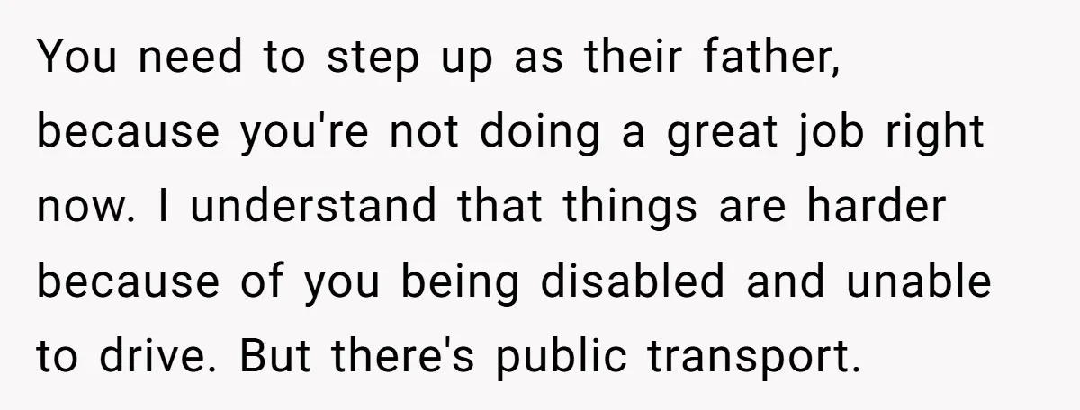 You need to step up as their father, because you're not doing a great job right now. I understand that things are harder because of you being disabled and unable...