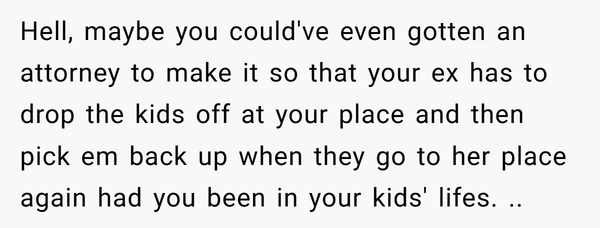 Hell, maybe you could've even gotten an attorney to make it so that your ex has to drop the kids off at your place and then pick em back up...