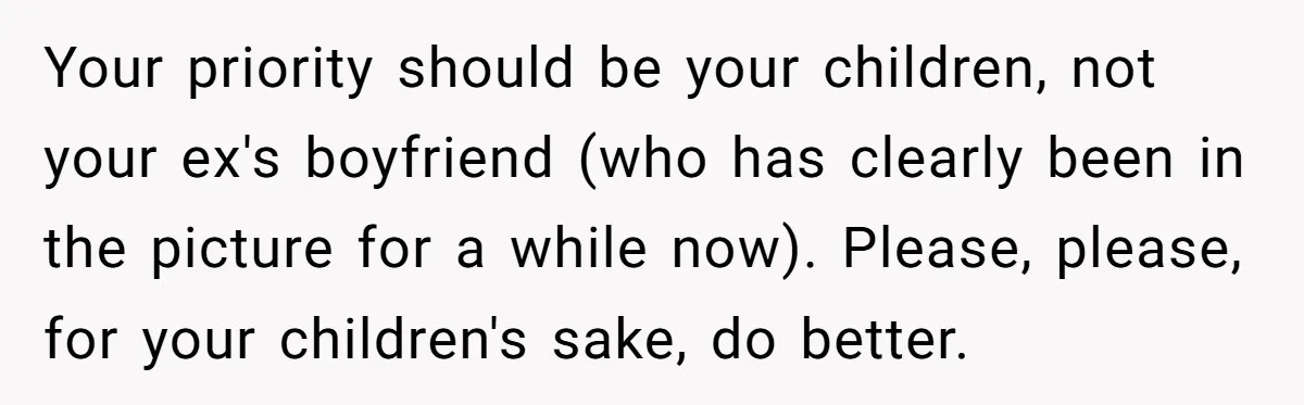 Your priority should be your children, not your ex's boyfriend (who has clearly been in the picture for a while now). Please, please, for your children's sake, do better.