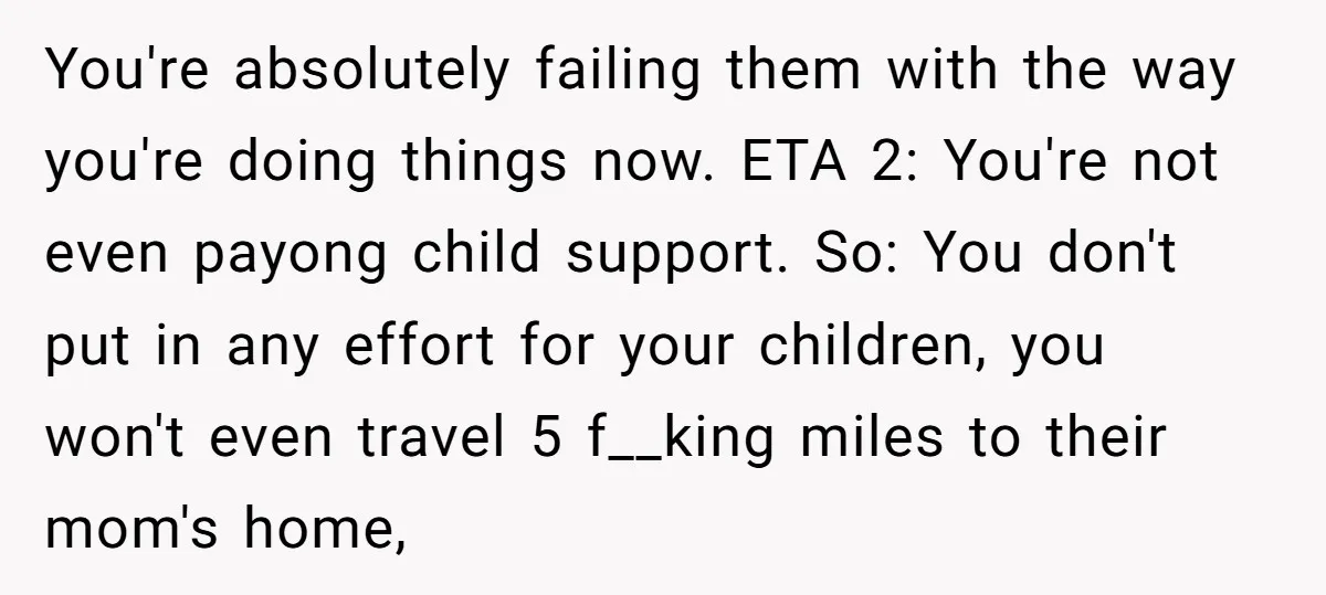 You're absolutely failing them with the way you're doing things now. ETA 2: You're not even payong child support. So: You don't put in any effort for your children, you...