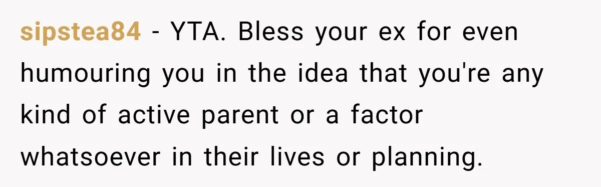 sipstea84 − YTA. Bless your ex for even humouring you in the idea that you're any kind of active parent or a factor whatsoever in their lives or planning.