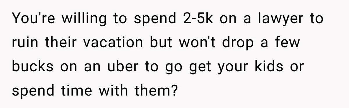 You're willing to spend 2-5k on a lawyer to ruin their vacation but won't drop a few bucks on an uber to go get your kids or spend time with...