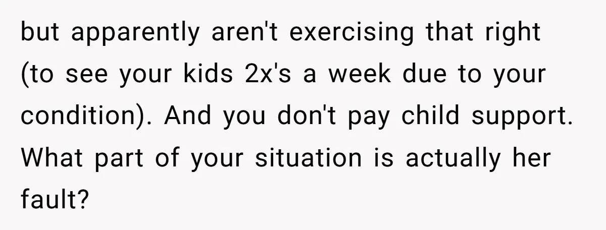 but apparently aren't exercising that right (to see your kids 2x's a week due to your condition). And you don't pay child support. What part of your situation is actually...
