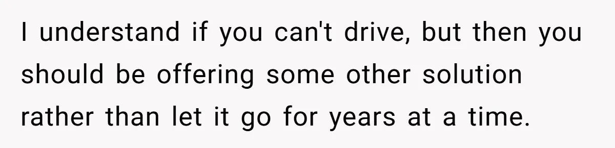 I understand if you can't drive, but then you should be offering some other solution rather than let it go for years at a time.