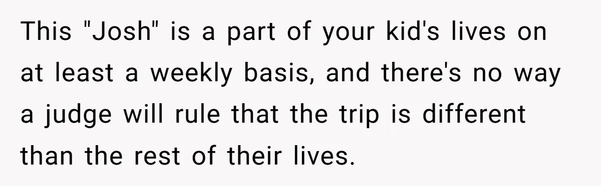This "Josh" is a part of your kid's lives on at least a weekly basis, and there's no way a judge will rule that the trip is different than the...