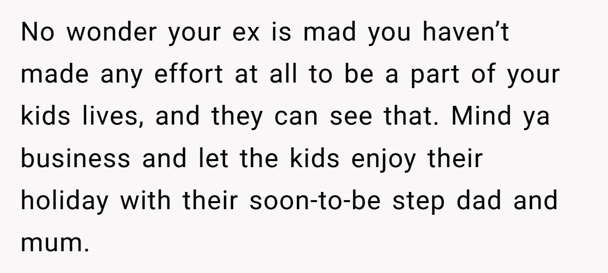 No wonder your ex is mad you haven’t made any effort at all to be a part of your kids lives, and they can see that. Mind ya business and...