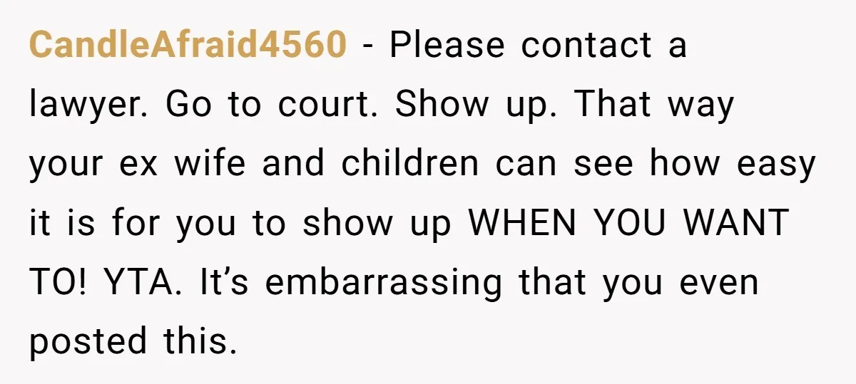 CandleAfraid4560 − Please contact a lawyer. Go to court. Show up. That way your ex wife and children can see how easy it is for you to show up WHEN...