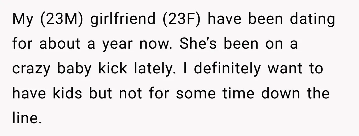 My (23M) girlfriend (23F) have been dating for about a year now. She’s been on a crazy baby kick lately. I definitely want to have kids but not for some...