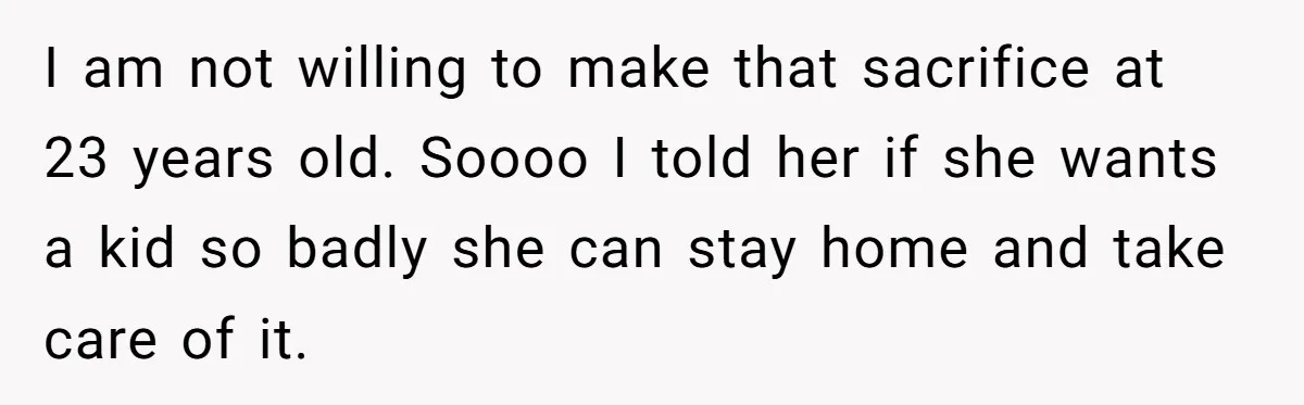 I am not willing to make that sacrifice at 23 years old. Soooo I told her if she wants a kid so badly she can stay home and take care...