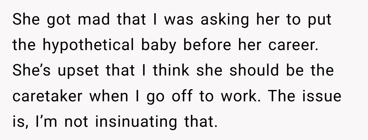 She got mad that I was asking her to put the hypothetical baby before her career. She’s upset that I think she should be the caretaker when I go off...