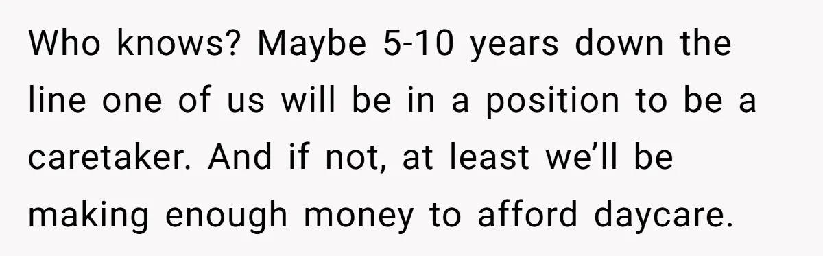 Who knows? Maybe 5-10 years down the line one of us will be in a position to be a caretaker. And if not, at least we’ll be making enough money...
