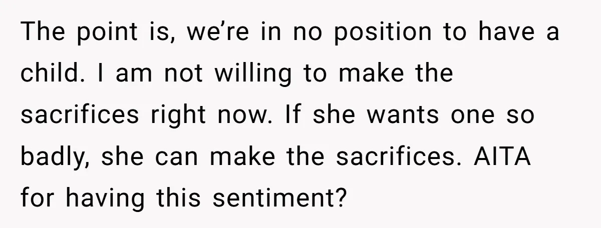 The point is, we’re in no position to have a child. I am not willing to make the sacrifices right now. If she wants one so badly, she can make...