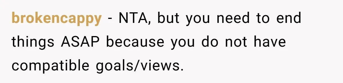 brokencappy − NTA, but you need to end things ASAP because you do not have compatible goals/views.