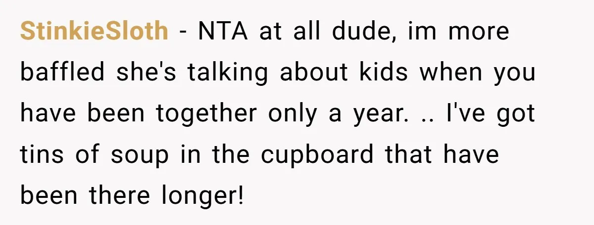 StinkieSloth − NTA at all dude, im more baffled she's talking about kids when you have been together only a year. .. I've got tins of soup in the cupboard...