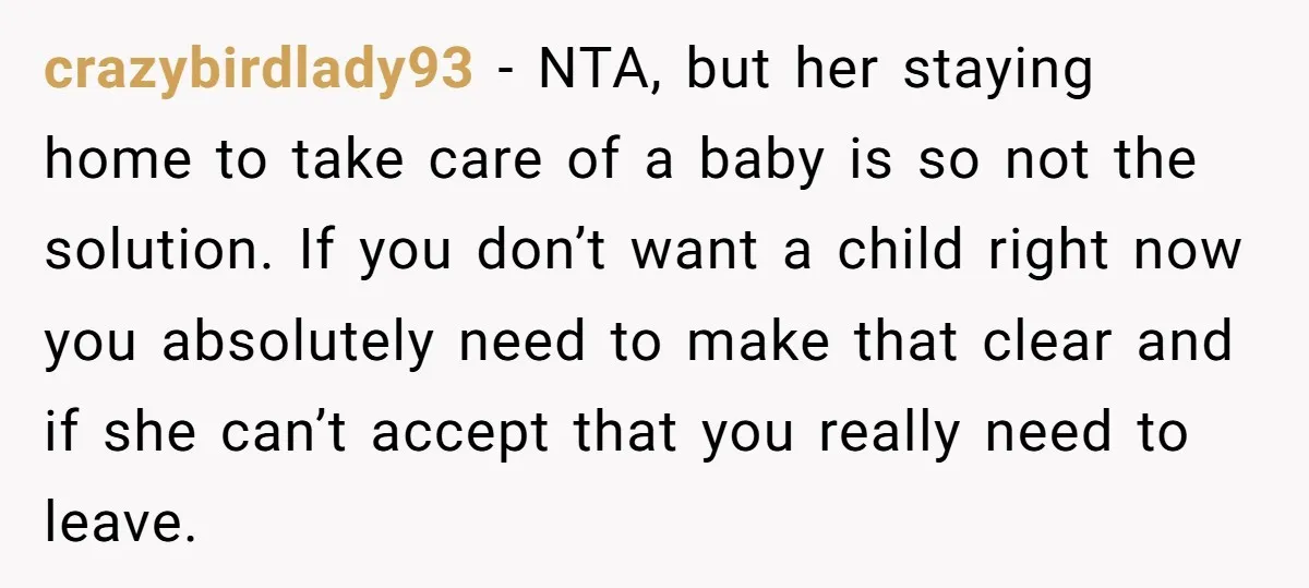 crazybirdlady93 − NTA, but her staying home to take care of a baby is so not the solution. If you don’t want a child right now you absolutely need to...