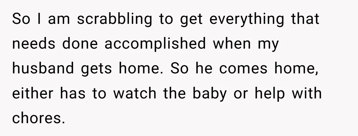 So I am scrabbling to get everything that needs done accomplished when my husband gets home. So he comes home, either has to watch the baby or help with chores.