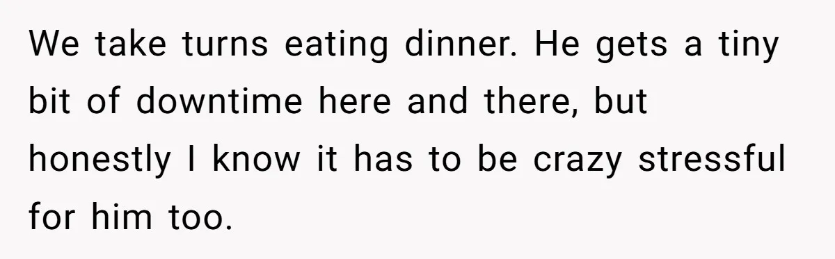 We take turns eating dinner. He gets a tiny bit of downtime here and there, but honestly I know it has to be crazy stressful for him too.