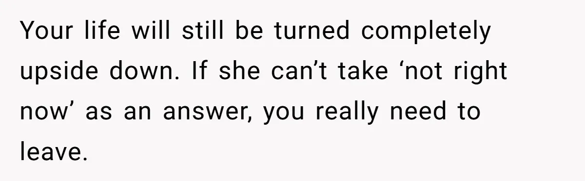 Your life will still be turned completely upside down. If she can’t take ‘not right now’ as an answer, you really need to leave.