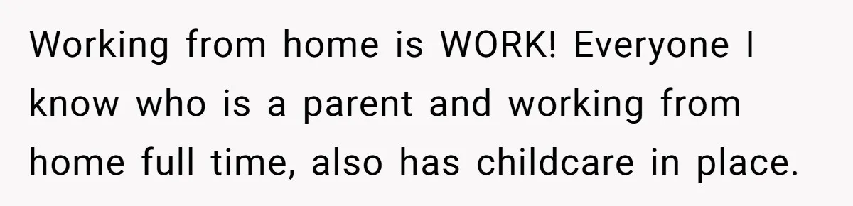 Working from home is WORK! Everyone I know who is a parent and working from home full time, also has childcare in place.
