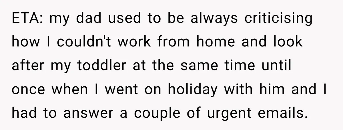 ETA: my dad used to be always criticising how I couldn't work from home and look after my toddler at the same time until once when I went on holiday...