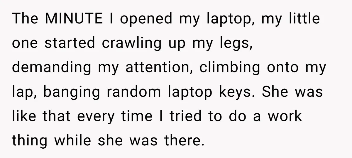 The MINUTE I opened my laptop, my little one started crawling up my legs, demanding my attention, climbing onto my lap, banging random laptop keys. She was like that every...